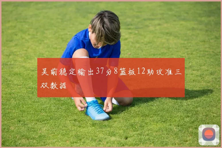 吴前稳定输出37分8篮板12助攻准三双数据