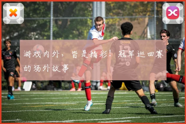 游戏内外，皆是精彩！冠军巡回赛的场外故事