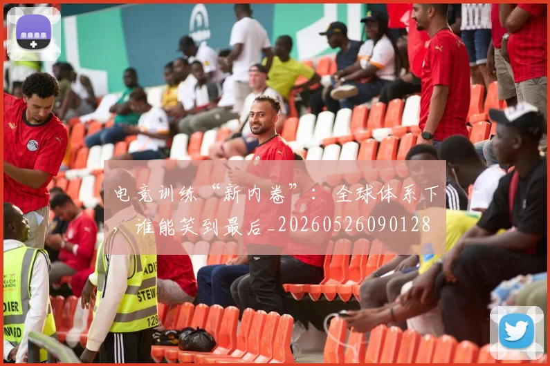 电竞训练“新内卷”：全球体系下，谁能笑到最后_20260526090128