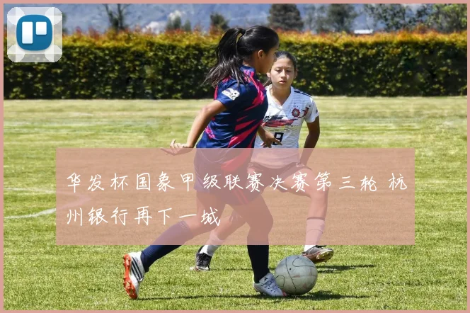 华发杯国象甲级联赛决赛第三轮 杭州银行再下一城