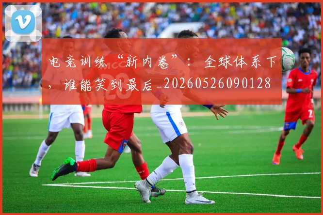 电竞训练“新内卷”:全球体系下,谁能笑到最后_20260526090128