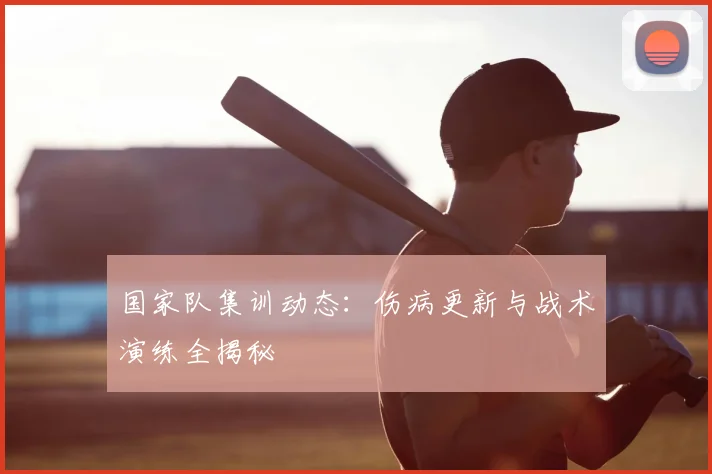 国家队集训动态:伤病更新与战术演练全揭秘