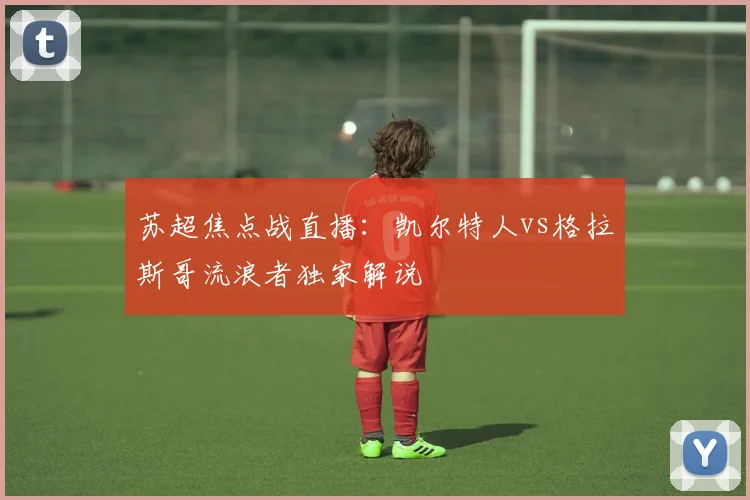 苏超焦点战直播:凯尔特人vs格拉斯哥流浪者独家解说