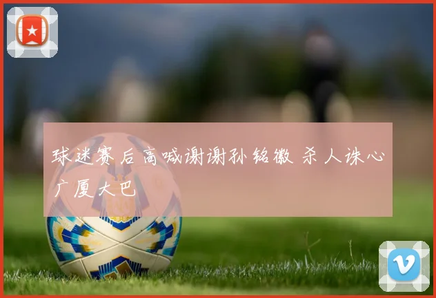 球迷赛后高喊谢谢孙铭徽 杀人诛心广厦大巴