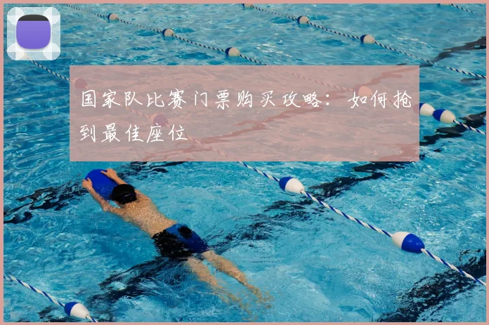 国家队比赛门票购买攻略:如何抢到最佳座位