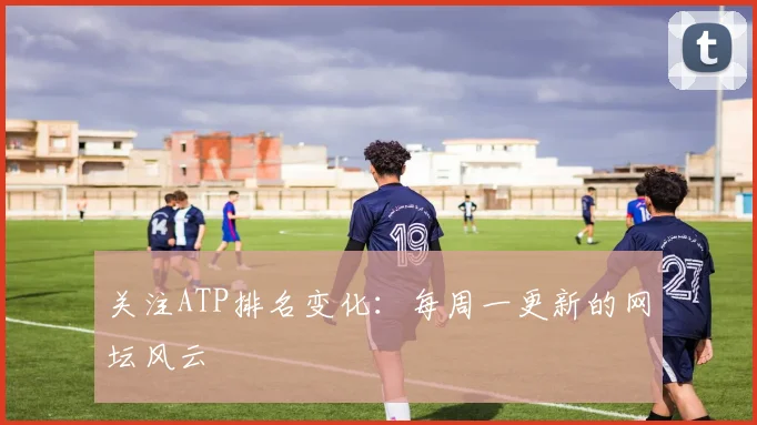 关注ATP排名变化：每周一更新的网坛风云