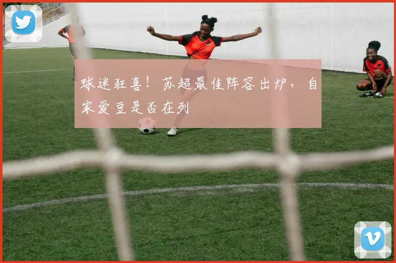 球迷狂喜!苏超最佳阵容出炉,自家爱豆是否在列