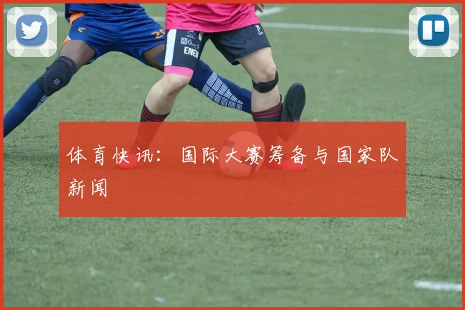 体育快讯:国际大赛筹备与国家队新闻