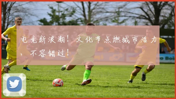 电竞新浪潮！文化节点燃城市活力，不容错过！