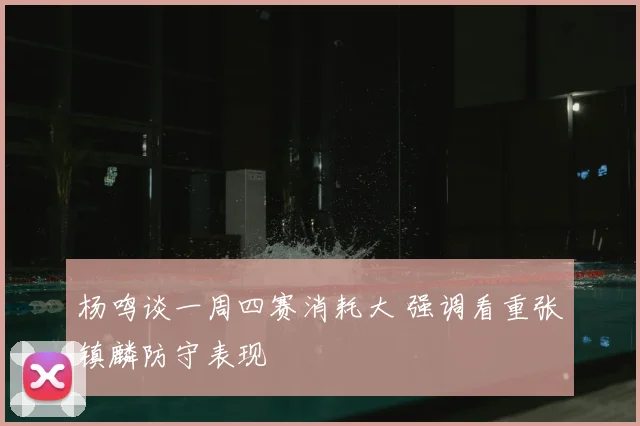 杨鸣谈一周四赛消耗大 强调看重张镇麟防守表现