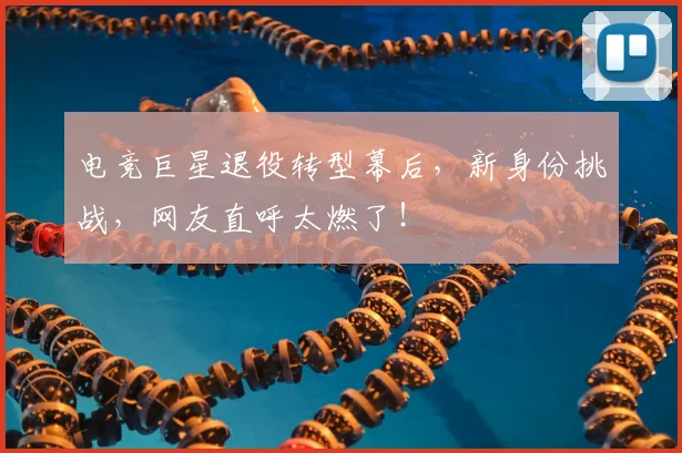 电竞巨星退役转型幕后，新身份挑战，网友直呼太燃了！