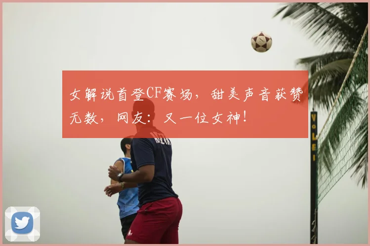女解说首登CF赛场，甜美声音获赞无数，网友：又一位女神！