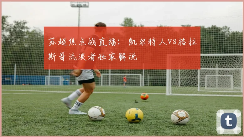 苏超焦点战直播：凯尔特人vs格拉斯哥流浪者独家解说