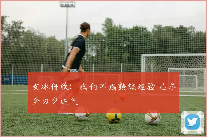 女冰何欣：我们不成熟缺经验 已尽全力少运气