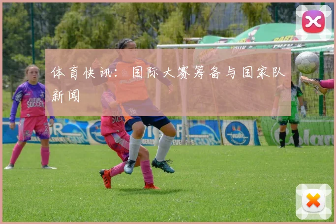 体育快讯:国际大赛筹备与国家队新闻