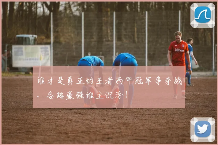 谁才是真正的王者西甲冠军争夺战，各路豪强谁主沉浮！