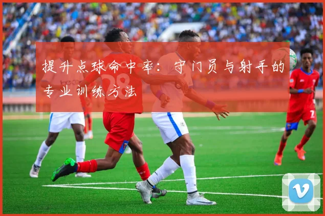 提升点球命中率：守门员与射手的专业训练方法