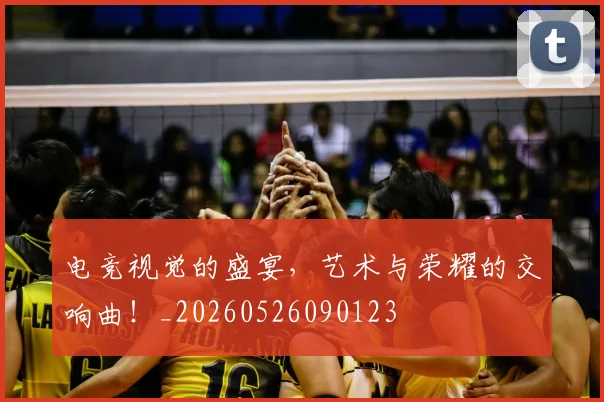 电竞视觉的盛宴，艺术与荣耀的交响曲！_20260526090123