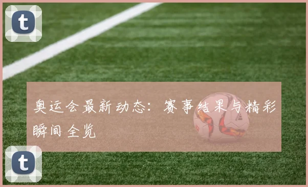 奥运会最新动态：赛事结果与精彩瞬间全览