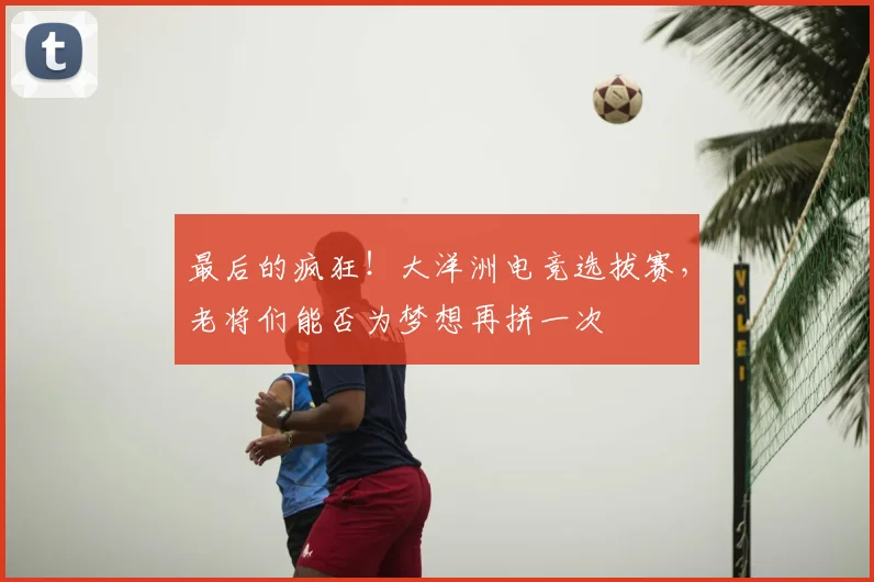 最后的疯狂!大洋洲电竞选拔赛,老将们能否为梦想再拼一次