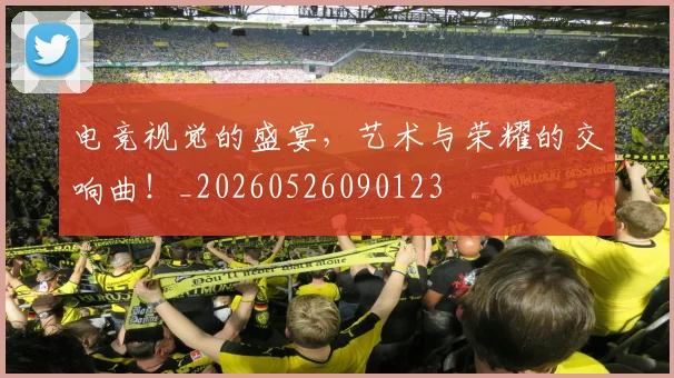 电竞视觉的盛宴,艺术与荣耀的交响曲!_20260526090123
